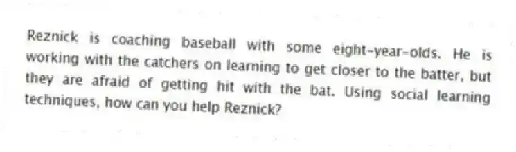 Reznick is coaching baseball with some eight-year-olds. He is working with the catchers on learning to get closer to the batter, but they are afraid of getting hit with the bat. Using social learning techniques, how can you help Reznick?