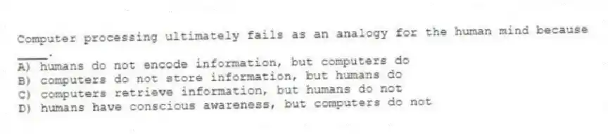 Computer processing ultimately fails as an analogy for the human mind because ____.
A) humans do not encode information, but computers do
B) computers do not store information, but humans do
C) computers retrieve information, but humans do not
D) humans have conscious awareness, but computers do not