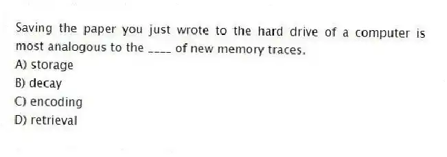 Saving the paper you just wrote to the hard drive of a computer is most analogous to the ____ of new memory traces.
A) storage
B) decay
C) encoding
D) retrieval