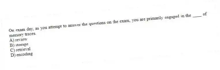 On exam day, as you attempt to answer the questions on the exam, you are primarily engaged in the ____ of memory traces.
A) review
B) storage
C) retrieval
D) encoding