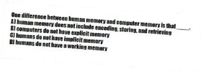 One difference between human memory and computer memory is that ____.
A) human memory does not include encoding, storing, and retrieving
B) computers do not have explicit memory
C) humans do not have implicit memory
D) humans do not have a working memory