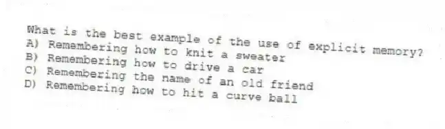 What is the best example of the use of explicit memory?
A) Remembering how to knit a sweater
B) Remembering how to drive a car
C) Remembering the name of an old friend
D) Remembering how to hit a curve ball