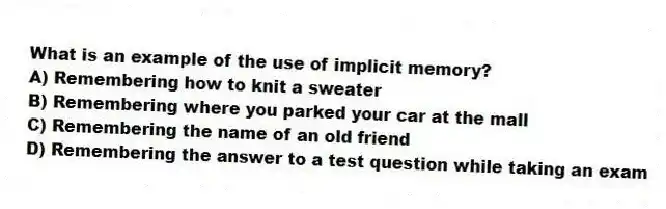 What is an example of the use of implicit memory?
A) Remembering how to knit a sweater
B) Remembering where you parked your car at the mall
C) Remembering the name of an old friend
D) Remembering the answer to a test question while taking an exam