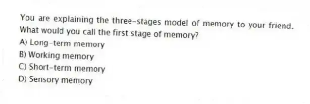 You are explaining the three-stages model of memory to your friend. What would you call the first stage of memory?
A) Long-term memory
B) Working memory
C) Short-term memory
D) Sensory memory