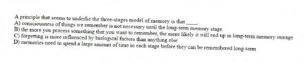 A principle that seems to underlie the three-stages model of memory is that ____.
A) consciousness of things we remember is not necessary until the long-term memory stage
B) the more you process something that you want to remember, the more likely it will end up in long-term memory storage
C) forgetting is more influenced by biological factors than anything else
D) memories need to spend a large amount of time in each stage before they can be remembered long-term
