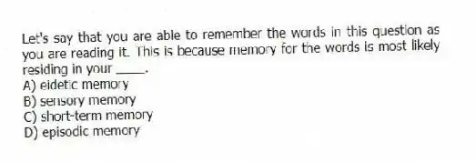 Let's say that you are able to remember the words in this question as you are reading it. This is because memory for the words is most likely residing in your ____.
A) eidetic memory
B) sensory memory
C) short-term memory
D) episodic memory