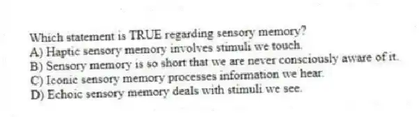 Which statement is TRUE regarding sensory memory?
A) Haptic sensory memory involves stimuli we touch.
B) Sensory memory is so short that we are never consciously aware of it.
C) Iconic sensory memory processes information we hear.
D) Echoic sensory memory deals with stimuli we see.