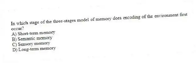 In which stage of the three-stages model of memory does encoding of the environment first occur?
A) Short-term memory
B) Semantic memory
C) Sensory memory
D) Long-term memory