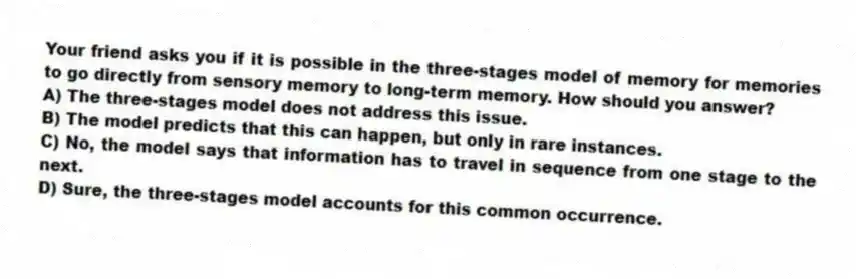 Your friend asks you if it is possible in the three-stages model of memory for memories to go directly from sensory memory to long-term memory. How should you answer?
A) The three-stages model does not address this issue.
B) The model predicts that this can happen, but only in rare instances.
C) No, the model says that information has to travel in sequence from one stage to the next.
D) Sure, the three-stages model accounts for this common occurrence.