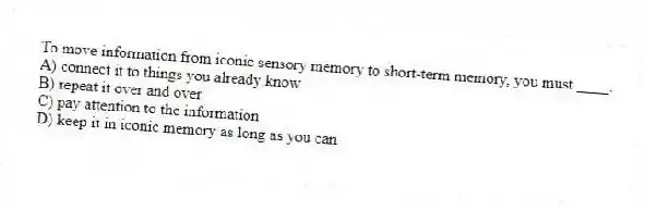 To move information from iconic sensory memory to short-term memory, you must ____.
A) connect it to things you already know
B) repeat it over and over
C) pay attention to the information
D) keep it in iconic memory as long as you can