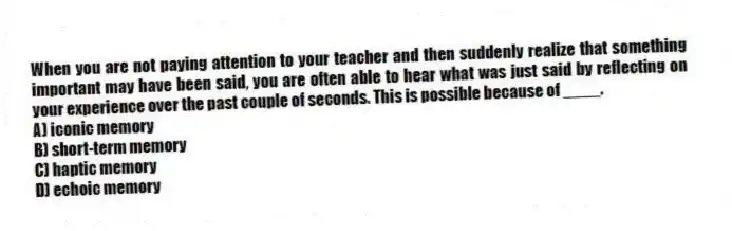 When you are not paying attention to your teacher and then suddenly realize that something important may have been said, you are often able to hear what was just said by reflecting on your experience over the past couple of seconds. This is possible because of ____.
A) iconic memory
B) short-term memory
C) haptic memory
D) echoic memory