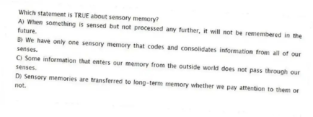 Which statement is TRUE about sensory memory?
A) When something is sensed but not processed any further, it will not be remembered in the future.
B) We have only one sensory memory that codes and consolidates information from all of our senses.
C) Some information that enters our memory from the outside world does not pass through our senses.
D) Sensory memories are transferred to long-term memory whether we pay attention to them or not.