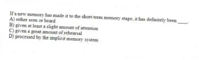 If a new memory has made it to the short-term memory stage, it has definitely been ____.
A) either seen or heard
B) given at least a slight amount of attention
C) given a great amount of rehearsal
D) processed by the implicit memory system