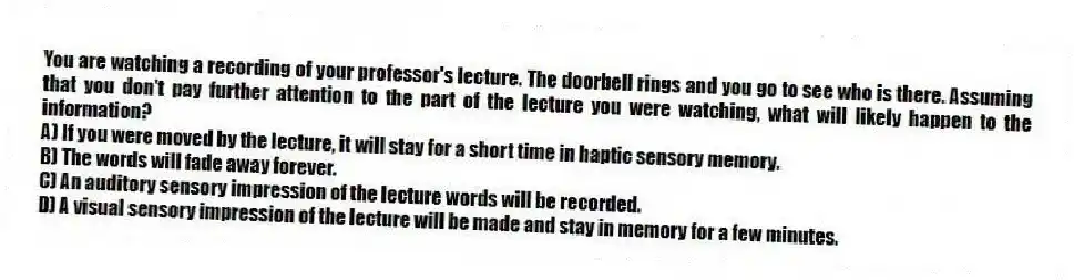 You are watching a recording of your professor's lecture. The doorbell rings and you go to see who is there. Assuming that you don't pay further attention to the part of the lecture you were watching, what will likely happen to the information?
A) If you were moved by the lecture, it will stay for a short time in haptic sensory memory.
B) The words will fade away forever.
C) An auditory sensory impression of the lecture words will be recorded.
D) A visual sensory impression of the lecture will be made and stay in memory for a few minutes.
