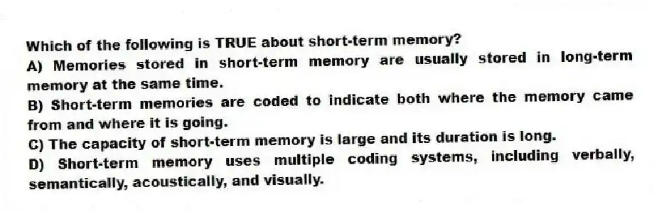 Which of the following is TRUE about short-term memory?
A) Memories stored in short-term memory are usually stored in long-term memory at the same time.
B) Short-term memories are coded to indicate both where the memory came from and where it is going.
C) The capacity of short-term memory is large and its duration is long.
D) Short-term memory uses multiple coding systems, including verbally, semantically, acoustically, and visually.