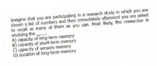 Imagine that you are participating in a research study in which you are shown a list of numbers and then immediately afterward you are asked to recall as many of them as you can. Most likely, the researcher is studying the ____.
A) capacity of long-term memory
B) capacity of short-term memory
C) capacity of sensory memory
D) duration of long-term memory