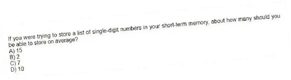 If you were trying to store a list of single-digit numbers in your short-term memory, about how many should you be able to store on average?
A) 15
B) 2
C) 7
D) 10