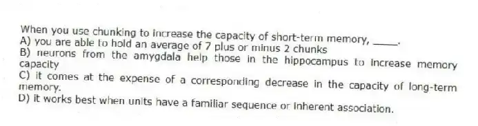 When you use chunking to increase the capacity of short-term memory, ____.
A) you are able to hold an average of 7 plus or minus 2 chunks
B) neurons from the amygdala help those in the hippocampus to increase memory capacity
C) it comes at the expense of a corresponding decrease in the capacity of long-term memory.
D) it works best when units have a familiar sequence or inherent association.