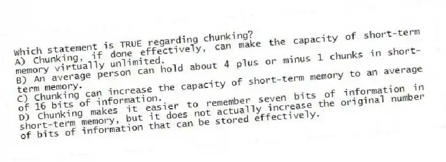 Which statement is TRUE regarding chunking?
A) Chunking, if done effectively, can make the capacity of short-term memory virtually unlimited.
B) An average person can hold about 4 plus or minus 1 chunks in short-term memory.
C) Chunking can increase the capacity of short-term memory to an average of 16 bits of information.
D) Chunking makes it easier to remember seven bits of information in short-term memory, but it does not actually increase the original number of bits of information that can be stored effectively.