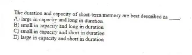 The duration and capacity of short-term memory are best described as ____.
A) large in capacity and long in duration
B) small in capacity and long in duration
C) small in capacity and short in duration
D) large in capacity and short in duration