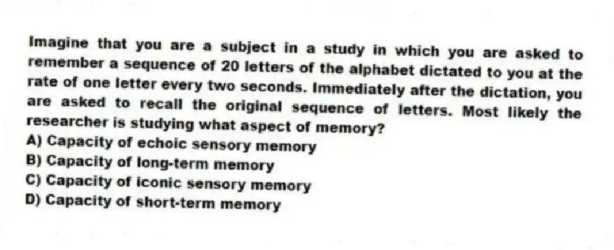 Imagine that you are a subject in a study in which you are asked to remember a sequence of 20 letters of the alphabet dictated to you at the rate of one letter every two seconds. Immediately after the dictation, you are asked to recall the original sequence of letters. Most likely the researcher is studying what aspect of memory?
A) Capacity of echoic sensory memory
B) Capacity of long-term memory
C) Capacity of iconic sensory memory
D) Capacity of short-term memory
