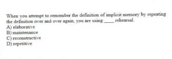 When you attempt to remember the definition of implicit memory by repeating the definition over and over again, you are using ____ rehearsal.
A) elaborative
B) maintenance
C) reconstructive
D) repetitive