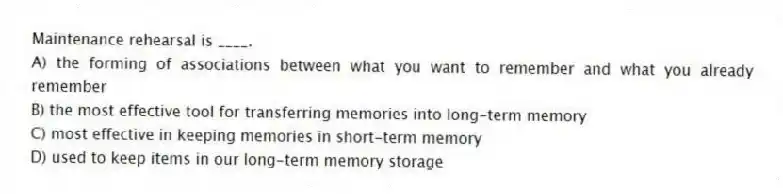 Maintenance rehearsal is ____.
A) the forming of associations between what you want to remember and what you already remember
B) the most effective tool for transferring memories into long-term memory
C) most effective in keeping memories in short-term memory
D) used to keep items in our long-term memory storage