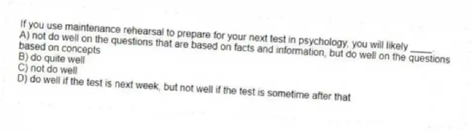 If you use maintenance rehearsal to prepare for your next test in psychology, you will likely ____.
A) not do well on the questions that are based on facts and information, but do well on the questions based on concepts
B) do quite well
C) not do well
D) do well if the test is next week, but not well if the test is sometime after that