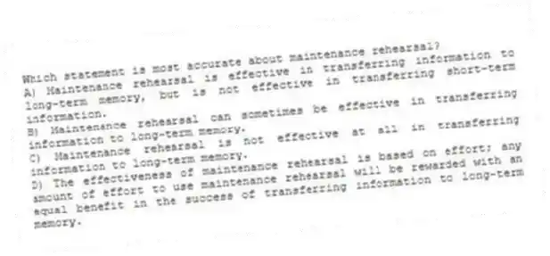 Which statement is most accurate about maintenance rehearsal?
A) Maintenance rehearsal is effective in transferring information to long-term memory, but is not effective in transferring short-term information.
B) Maintenance rehearsal can sometimes be effective in transferring information to long-term memory.
C) Maintenance rehearsal is not effective at all in transferring information to long-term memory.
D) The effectiveness of maintenance rehearsal is based on effort; any amount of effort to use maintenance rehearsal will be rewarded with an equal benefit in the success of transferring information to long-term memory.