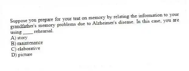 Suppose you prepare for your test on memory by relating the information to your grandfather's memory problems due to Alzheimer's disease. In this case, you are using ____ rehearsal.
A) story
B) maintenance
C) elaborative
D) picture