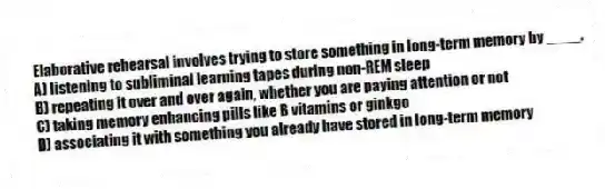 Elaborative rehearsal involves trying to store something in long-term memory by ____.
A) listening to subliminal learning tapes during non-REM sleep
B) repeating it over and over again, whether you are paying attention or not
C) taking memory enhancing pills like B vitamins or ginkgo
D) associating it with something you already have stored in long-term memory