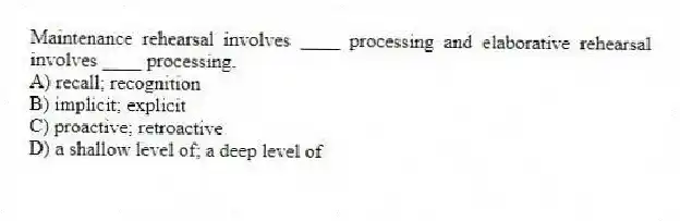 Maintenance rehearsal involves ____ processing and elaborative rehearsal involves ____ processing.
A) recall; recognition
B) implicit; explicit
C) proactive; retroactive
D) a shallow level of; a deep level of