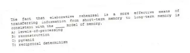The fact that elaborative rehearsal is a more effective means of transferring information from short-term memory to long-term memory is consistent with the ____ model of memory.
A) levels-of-processing
B) reconstruction
C) pyramid
D) reciprocal determinism