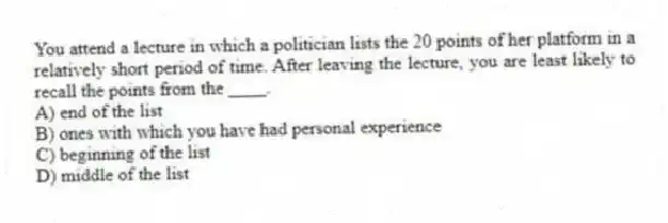 You attend a lecture in which a politician lists the 20 points of her platform in a relatively short period of time. After leaving the lecture, you are least likely to recall the points from the ____.
A) end of the list
B) ones with which you have had personal experience
C) beginning of the list
D) middle of the list