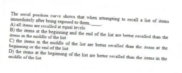 The serial position curve shows that when attempting to recall a list of items immediately after being exposed to them, ____.
A) all items are recalled at equal levels
B) the items at the beginning and the end of the list are better recalled than the items in the middle of the list
C) the items in the middle of the list are better recalled than the items at the beginning or the end of the list
D) the items at the beginning of the list are better recalled than the items in the middle of the list
