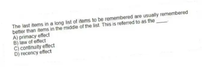 The last items in a long list of items to be remembered are usually remembered better than items in the middle of the list. This is referred to as the ____.
A) primacy effect
B) law of effect
C) continuity effect
D) recency effect