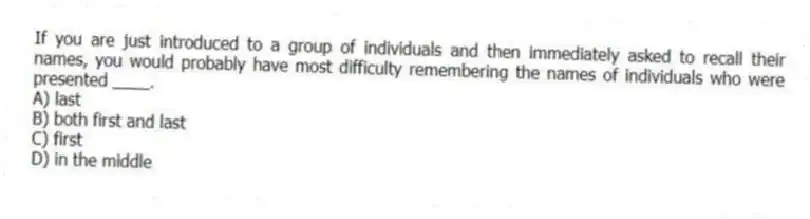 If you are just introduced to a group of individuals and then immediately asked to recall their names, you would probably have most difficulty remembering the names of individuals who were presented ____.
A) last
B) both first and last
C) first
D) in the middle