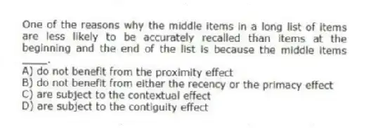 One of the reasons why the middle items in a long list of items are less likely to be accurately recalled than items at the beginning and the end of the list is because the middle items ____.
A) do not benefit from the proximity effect
B) do not benefit from either the recency or the primacy effect
C) are subject to the contextual effect
D) are subject to the contiguity effect