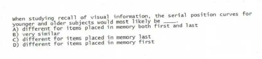 When studying recall of visual information, the serial position curves for younger and older subjects would most likely be ____.
A) different for items placed in memory both first and last
B) very similar
C) different for items placed in memory last
D) different for items placed in memory first