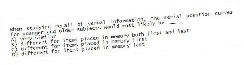 When studying recall of verbal information, the serial position curves for younger and older subjects would most likely be ____.
A) very similar
B) different for items placed in memory both first and last
C) different for items placed in memory first
D) different for items placed in memory last