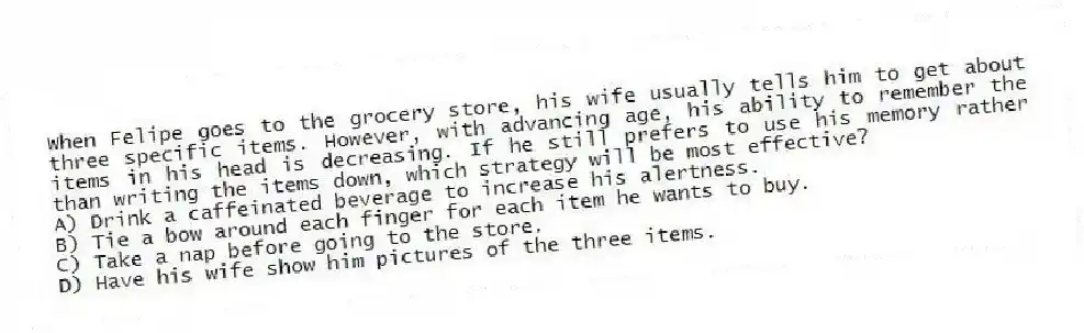 When Felipe goes to the grocery store, his wife usually tells him to get about three specific items. However, with advancing age, his ability to remember the items in his head is decreasing. If he still prefers to use his memory rather than writing the items down, which strategy will be most effective?
A) Drink a caffeinated beverage to increase his alertness.
B) Tie a bow around each finger for each item he wants to buy.
C) Take a nap before going to the store.
D) Have his wife show him pictures of the three items.