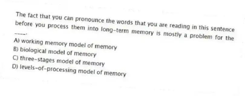 The fact that you can pronounce the words that you are reading in this sentence before you process them into long-term memory is mostly a problem for the ____.
A) working memory model of memory
B) biological model of memory
C) three-stages model of memory
D) levels-of-processing model of memory