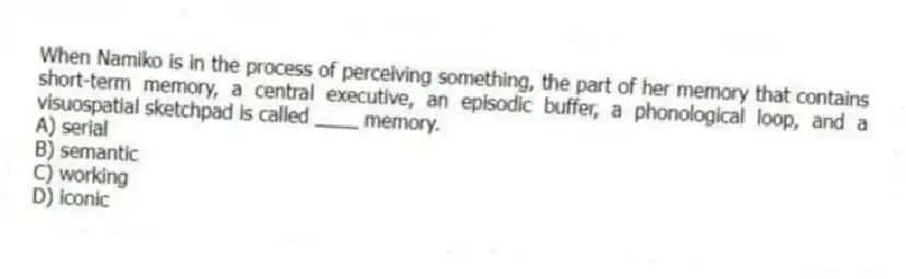 When Namiko is in the process of perceiving something, the part of her memory that contains short-term memory, a central executive, an episodic buffer, a phonological loop, and a visuospatial sketchpad is called ____ memory.
A) serial
B) semantic
C) working
D) iconic