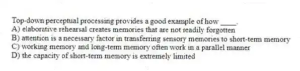 Top-down perceptual processing provides a good example of how ____.
A) elaborative rehearsal creates memories that are not readily forgotten
B) attention is a necessary factor in transferring sensory memories to short-term memory
C) working memory and long-term memory often work in a parallel manner
D) the capacity of short-term memory is extremely limited