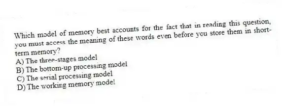 Which model of memory best accounts for the fact that in reading this question, you must access the meaning of these words even before you store them in short-term memory?
A) The three-stages model
B) The bottom-up processing model
C) The serial processing model
D) The working memory model