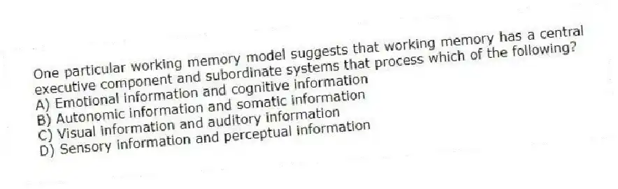 One particular working memory model suggests that working memory has a central executive component and subordinate systems that process which of the following?
A) Emotional information and cognitive information
B) Autonomic information and somatic information
C) Visual information and auditory information
D) Sensory information and perceptual information