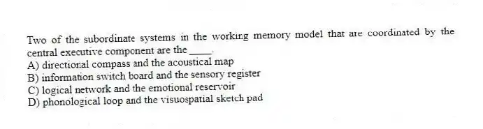 Two of the subordinate systems in the working memory model that are coordinated by the central executive component are the ____.
A) directional compass and the acoustical map
B) information switch board and the sensory register
C) logical network and the emotional reservoir
D) phonological loop and the visuospatial sketch pad
