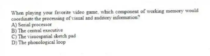 When playing your favorite video game, which component of working memory would coordinate the processing of visual and auditory information?
A) Serial processor
B) The central executive
C) The visuospatial sketch pad
D) The phonological loop