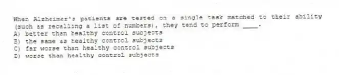 When Alzheimer's patients are tested on a single task matched to their ability (such as recalling a list of numbers), they tend to perform ____.
A) better than healthy control subjects
B) the same as healthy control subjects
C) far worse than healthy control subjects
D) worse than healthy control subjects