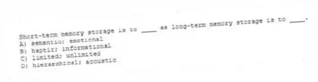 Short-term memory storage is to ____ as long-term memory storage is to ____.
A) semantic; emotional
B) haptic; informational
C) limited; unlimited
D) hierarchical; acoustic
